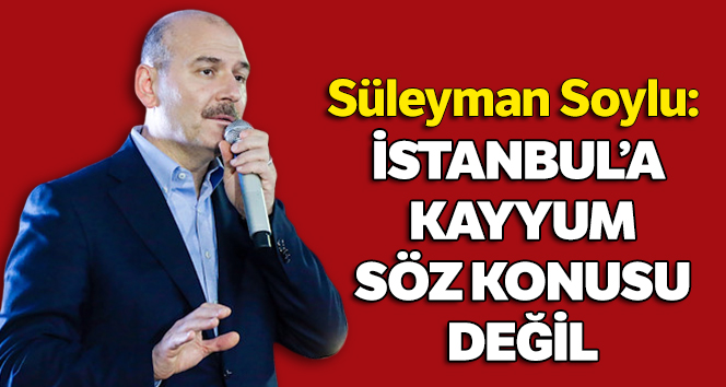 Bakan Soylu: İstanbul’a kayyum tayini mevzubahis değil