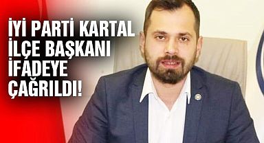 İYİ Parti Kartal İlçe Başkanı ifadeye çağrıldı!